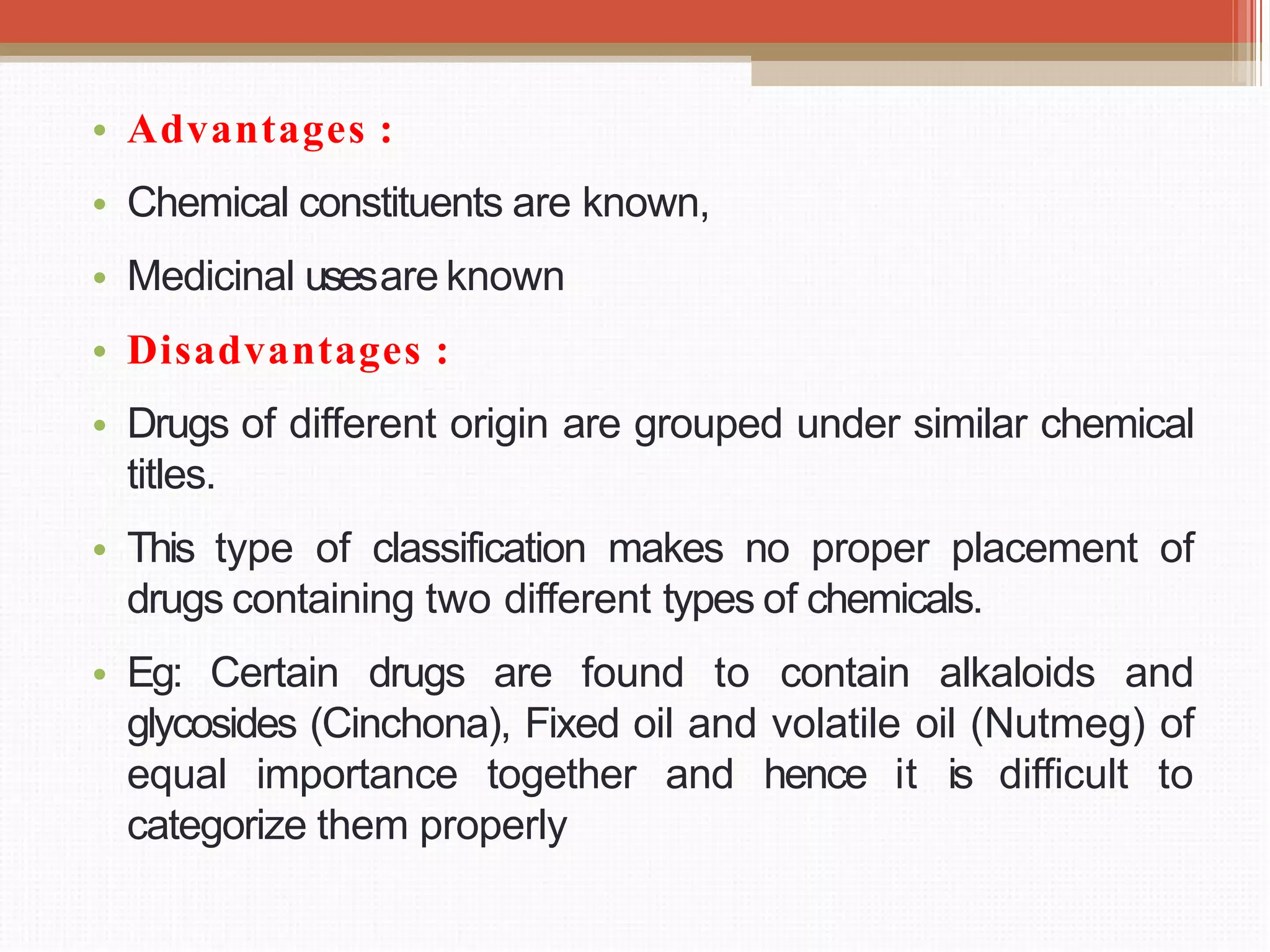 • Advantages :
• Chemical constituents are known,
• Medicinal usesare known
• Disadvantages :
• Drugs of different origin are grouped under similar chemical
titles.
• This type of classification makes no proper placement of
drugs containing two different types of chemicals.
• Eg: Certain drugs are found to contain alkaloids and
glycosides (Cinchona), Fixed oil and volatile oil (Nutmeg) of
equal importance together and hence it is difficult to
categorize them properly
 