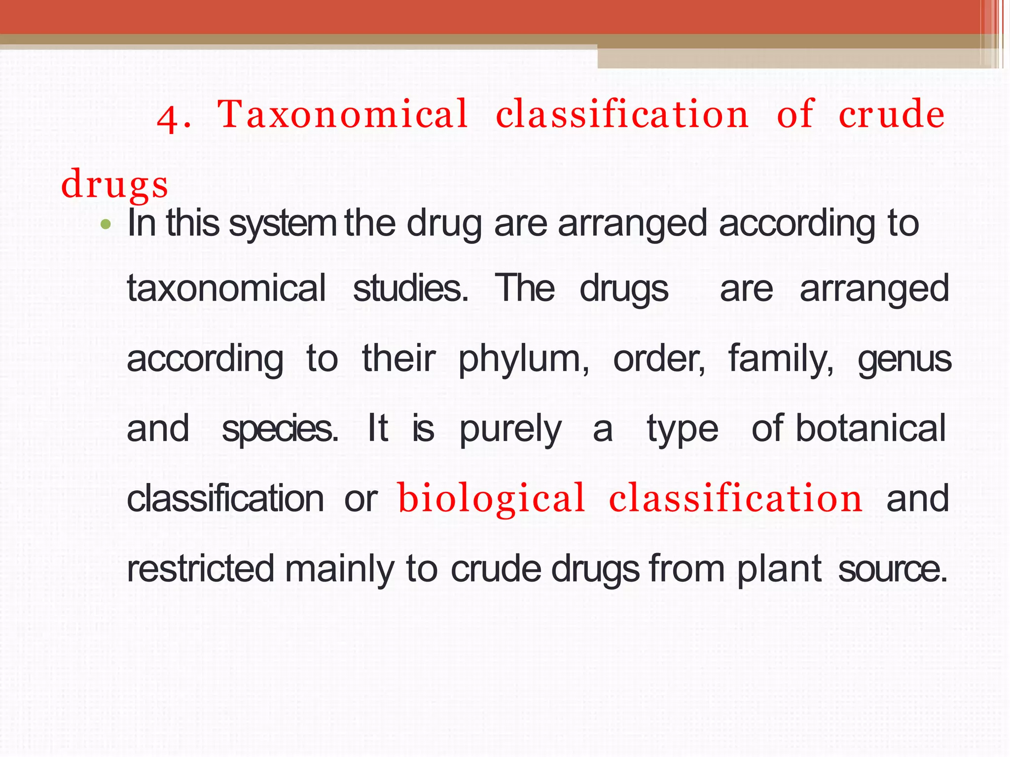 4. Taxonomical classification of crude
drugs
• In this systemthe drug are arranged according to
taxonomical studies. The drugs are arranged
according to their phylum, order, family, genus
and species. It is purely a type of botanical
classification or biological classification and
restricted mainly to crude drugs from plant source.
 