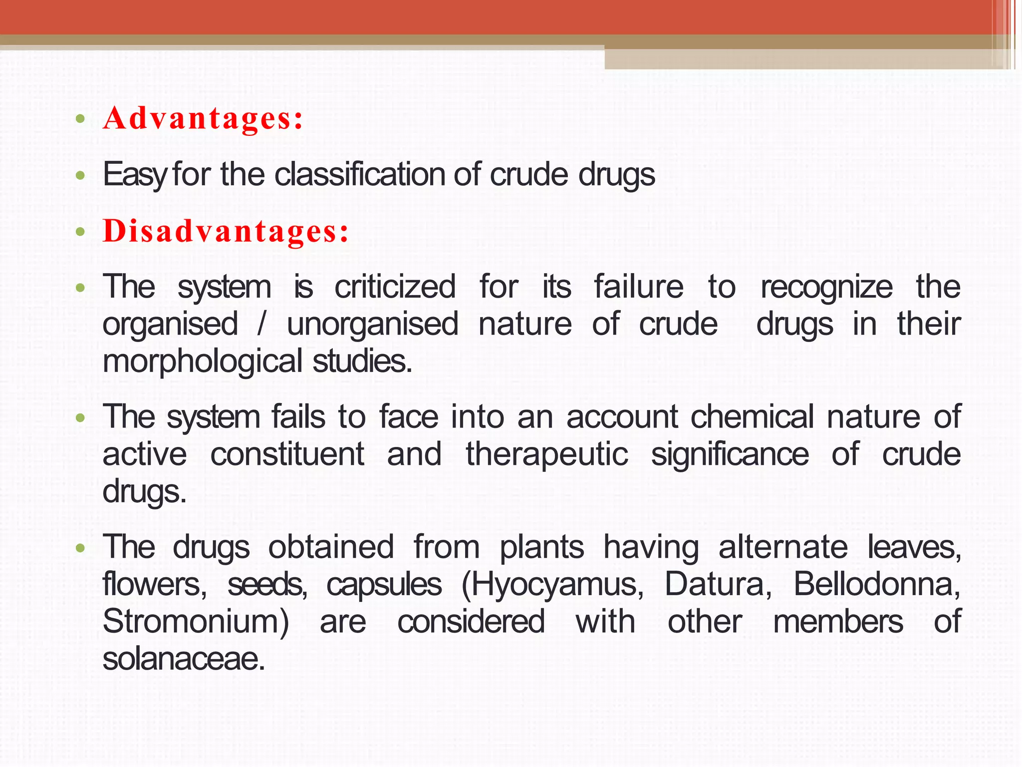 • Advantages:
• Easyfor the classification of crude drugs
• Disadvantages:
• The system is criticized for its failure to recognize the
organised / unorganised nature of crude drugs in their
morphological studies.
• The system fails to face into an account chemical nature of
active constituent and therapeutic significance of crude
drugs.
• The drugs obtained from plants having alternate leaves,
flowers, seeds, capsules (Hyocyamus, Datura, Bellodonna,
Stromonium) are considered with other members of
solanaceae.
 