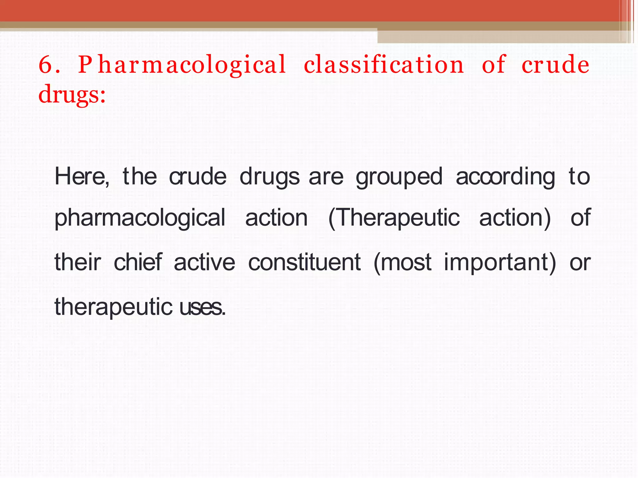 6. P harmacological classification of crude
drugs:
Here, the crude drugs are grouped according to
pharmacological action (Therapeutic action) of
their chief active constituent (most important) or
therapeutic uses.
 