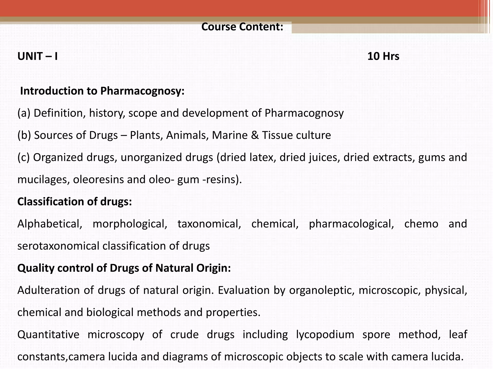 Course Content:
UNIT – I 10 Hrs
Introduction to Pharmacognosy:
(a) Definition, history, scope and development of Pharmacognosy
(b) Sources of Drugs – Plants, Animals, Marine & Tissue culture
(c) Organized drugs, unorganized drugs (dried latex, dried juices, dried extracts, gums and
mucilages, oleoresins and oleo- gum -resins).
Classification of drugs:
Alphabetical, morphological, taxonomical, chemical, pharmacological, chemo and
serotaxonomical classification of drugs
Quality control of Drugs of Natural Origin:
Adulteration of drugs of natural origin. Evaluation by organoleptic, microscopic, physical,
chemical and biological methods and properties.
Quantitative microscopy of crude drugs including lycopodium spore method, leaf
constants,camera lucida and diagrams of microscopic objects to scale with camera lucida.
 