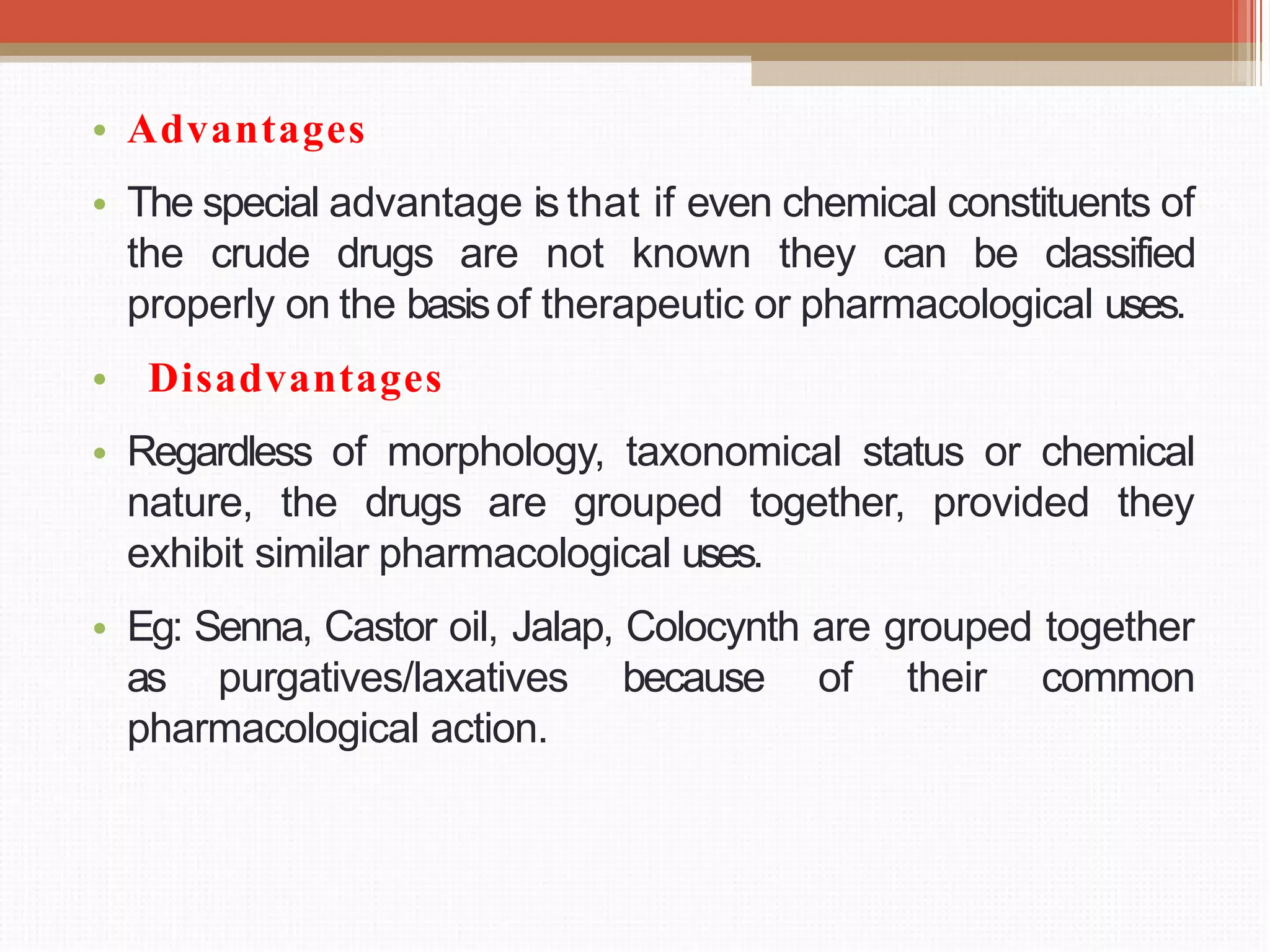 • Advantages
• The special advantage is that if even chemical constituents of
the crude drugs are not known they can be classified
properly on the basisof therapeutic or pharmacological uses.
• Disadvantages
• Regardless of morphology, taxonomical status or chemical
nature, the drugs are grouped together, provided they
exhibit similar pharmacological uses.
• Eg: Senna, Castor oil, Jalap, Colocynth are grouped together
as purgatives/laxatives because of their common
pharmacological action.
 