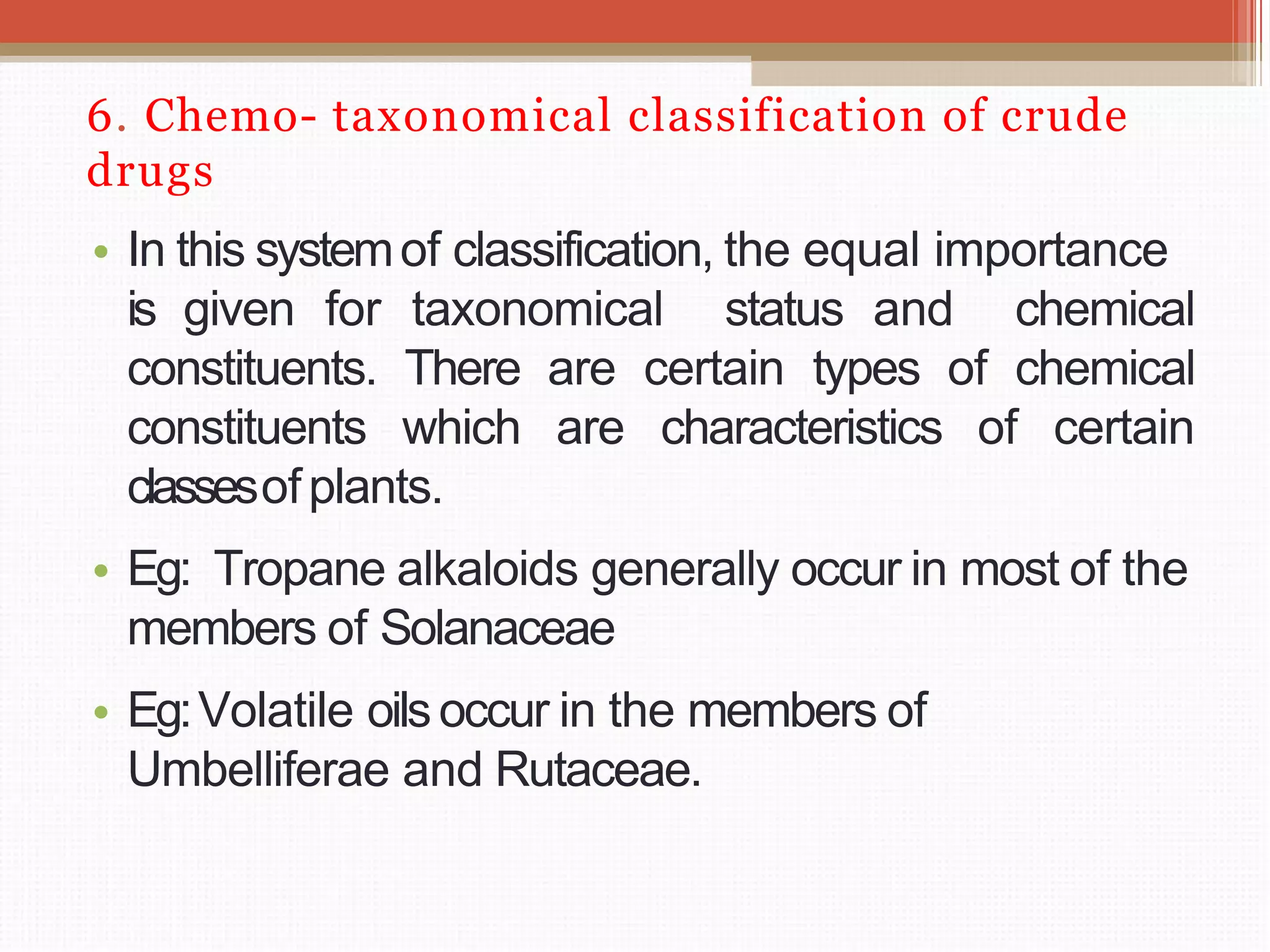 6. Chemo- taxonomical classification of crude
drugs
• In this systemof classification, the equal importance
is given for taxonomical status and chemical
constituents. There are certain types of chemical
constituents which are characteristics of certain
classesofplants.
• Eg: Tropane alkaloids generally occur in most of the
members of Solanaceae
• Eg:Volatile oilsoccur in the members of
Umbelliferae and Rutaceae.
 