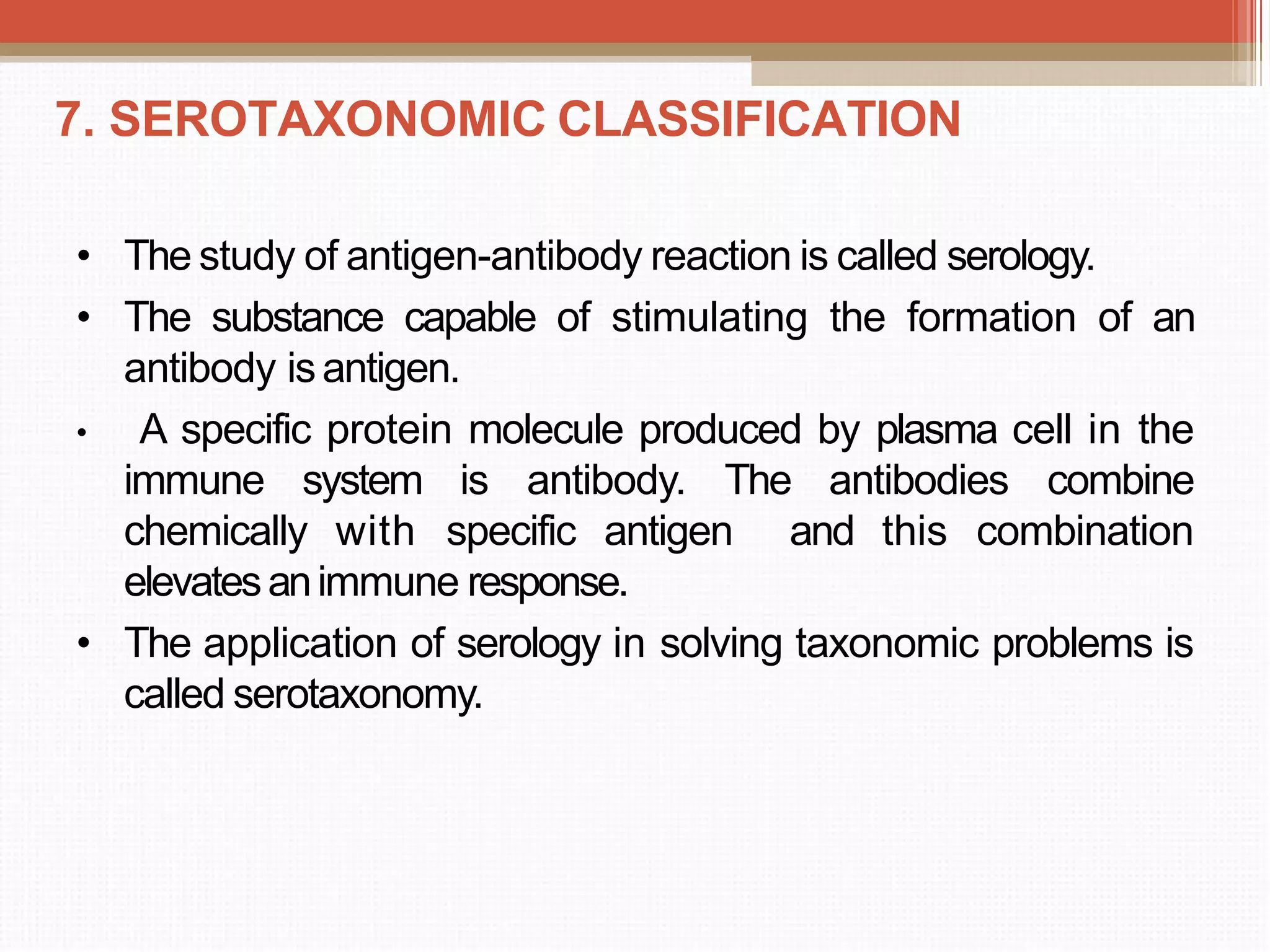 7. SEROTAXONOMIC CLASSIFICATION
• The study of antigen-antibody reaction is called serology.
• The substance capable of stimulating the formation of an
antibody isantigen.
• A specific protein molecule produced by plasma cell in the
immune system is antibody. The antibodies combine
chemically with specific antigen and this combination
elevatesanimmune response.
• The application of serology in solving taxonomic problems is
called serotaxonomy.
 