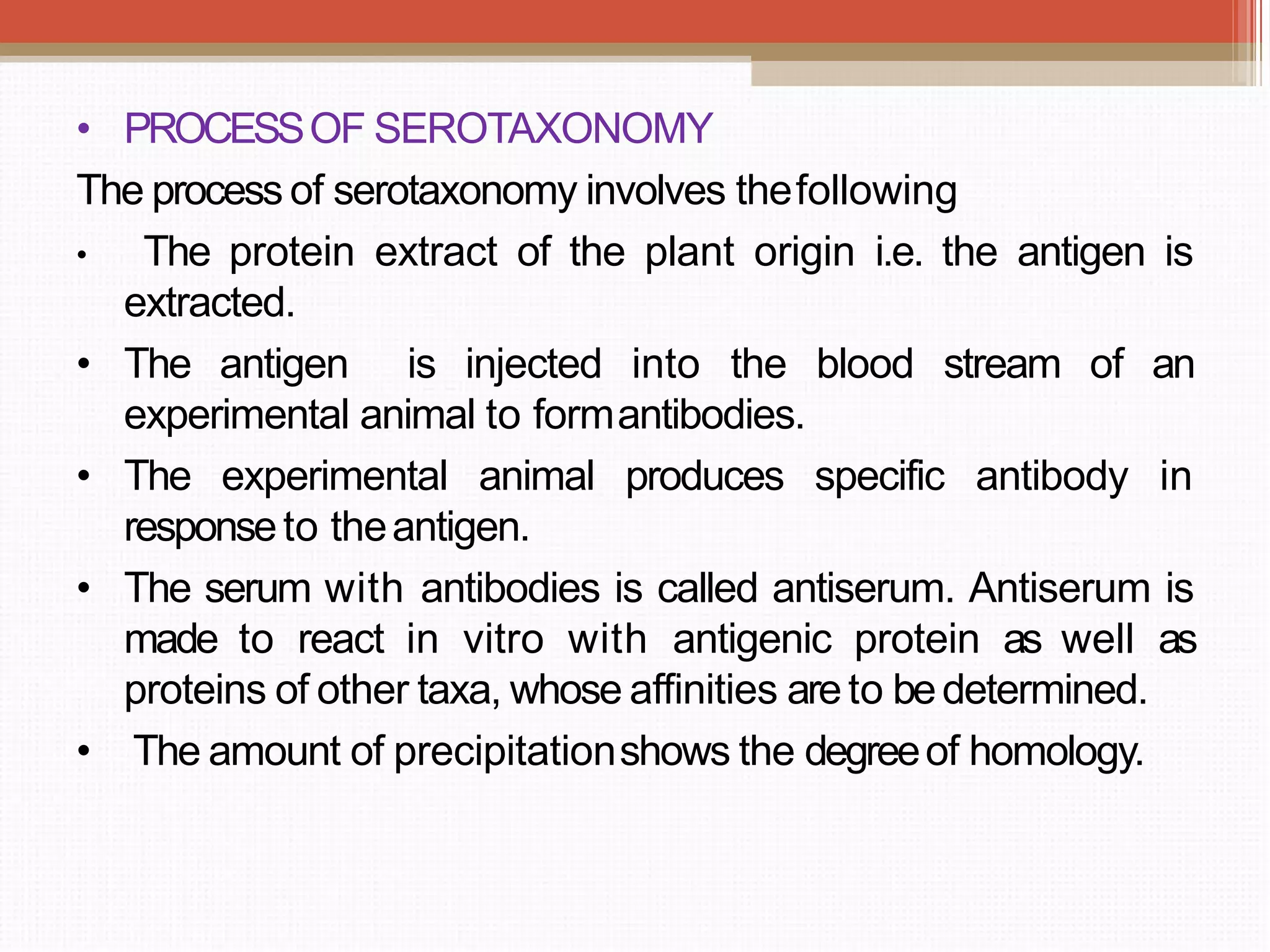 • PROCESSOF SEROTAXONOMY
The process of serotaxonomy involves thefollowing
• The protein extract of the plant origin i.e. the antigen is
extracted.
• The antigen is injected into the blood stream of an
experimental animal to formantibodies.
• The experimental animal produces specific antibody in
responseto theantigen.
• The serum with antibodies is called antiserum. Antiserum is
made to react in vitro with antigenic protein as well as
proteins of other taxa, whose affinities areto bedetermined.
• The amount of precipitationshows the degreeof homology.
 