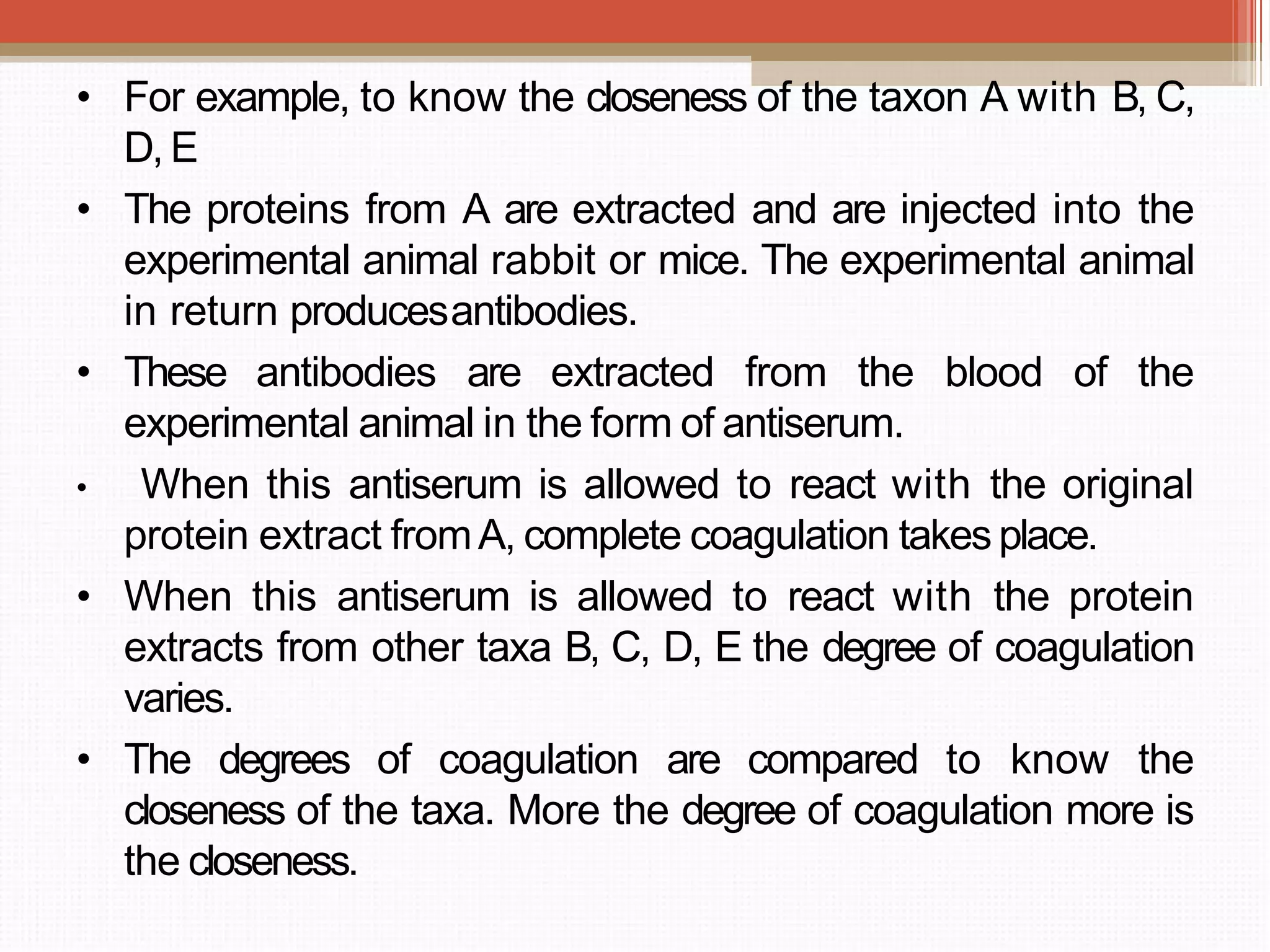 • For example, to know the closeness of the taxon A with B, C,
D, E
• The proteins from A are extracted and are injected into the
experimental animal rabbit or mice. The experimental animal
in return producesantibodies.
• These antibodies are extracted from the blood of the
experimental animal in the form of antiserum.
• When this antiserum is allowed to react with the original
protein extract fromA, complete coagulation takes place.
• When this antiserum is allowed to react with the protein
extracts from other taxa B, C, D, E the degree of coagulation
varies.
• The degrees of coagulation are compared to know the
closeness of the taxa. More the degree of coagulation more is
the closeness.
 