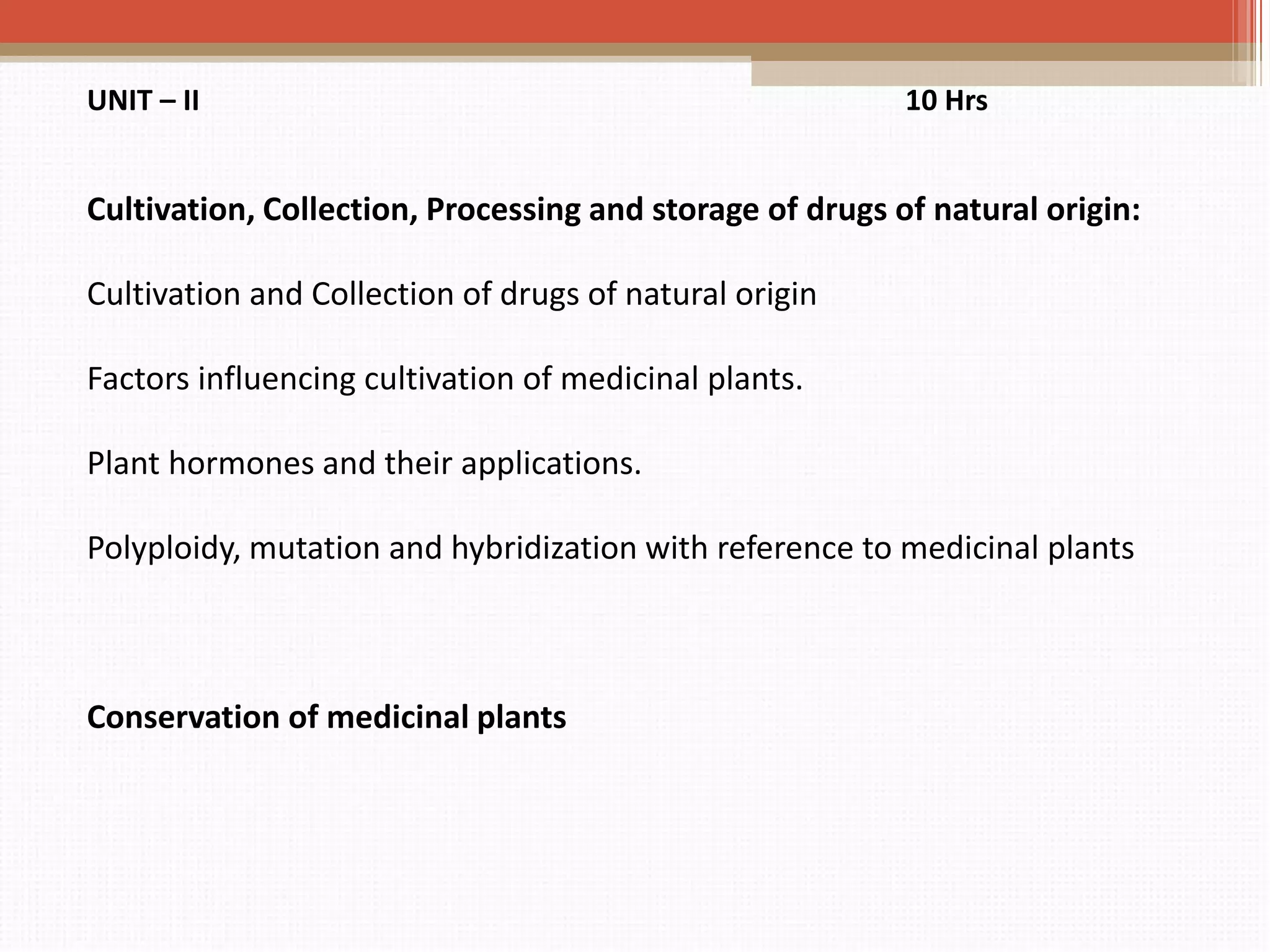 UNIT – II 10 Hrs
Cultivation, Collection, Processing and storage of drugs of natural origin:
Cultivation and Collection of drugs of natural origin
Factors influencing cultivation of medicinal plants.
Plant hormones and their applications.
Polyploidy, mutation and hybridization with reference to medicinal plants
Conservation of medicinal plants
 