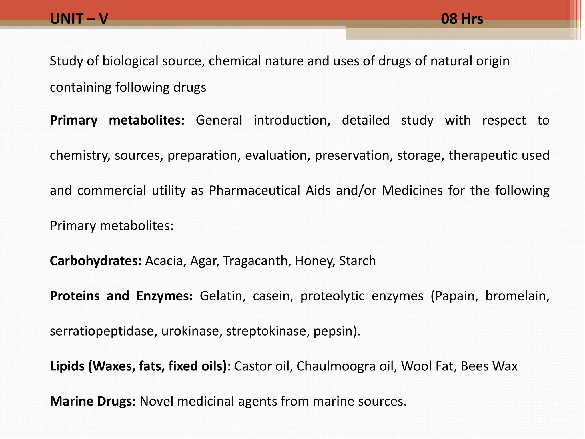 UNIT – V 08 Hrs
Study of biological source, chemical nature and uses of drugs of natural origin
containing following drugs
Primary metabolites: General introduction, detailed study with respect to
chemistry, sources, preparation, evaluation, preservation, storage, therapeutic used
and commercial utility as Pharmaceutical Aids and/or Medicines for the following
Primary metabolites:
Carbohydrates: Acacia, Agar, Tragacanth, Honey, Starch
Proteins and Enzymes: Gelatin, casein, proteolytic enzymes (Papain, bromelain,
serratiopeptidase, urokinase, streptokinase, pepsin).
Lipids (Waxes, fats, fixed oils): Castor oil, Chaulmoogra oil, Wool Fat, Bees Wax
Marine Drugs: Novel medicinal agents from marine sources.
 