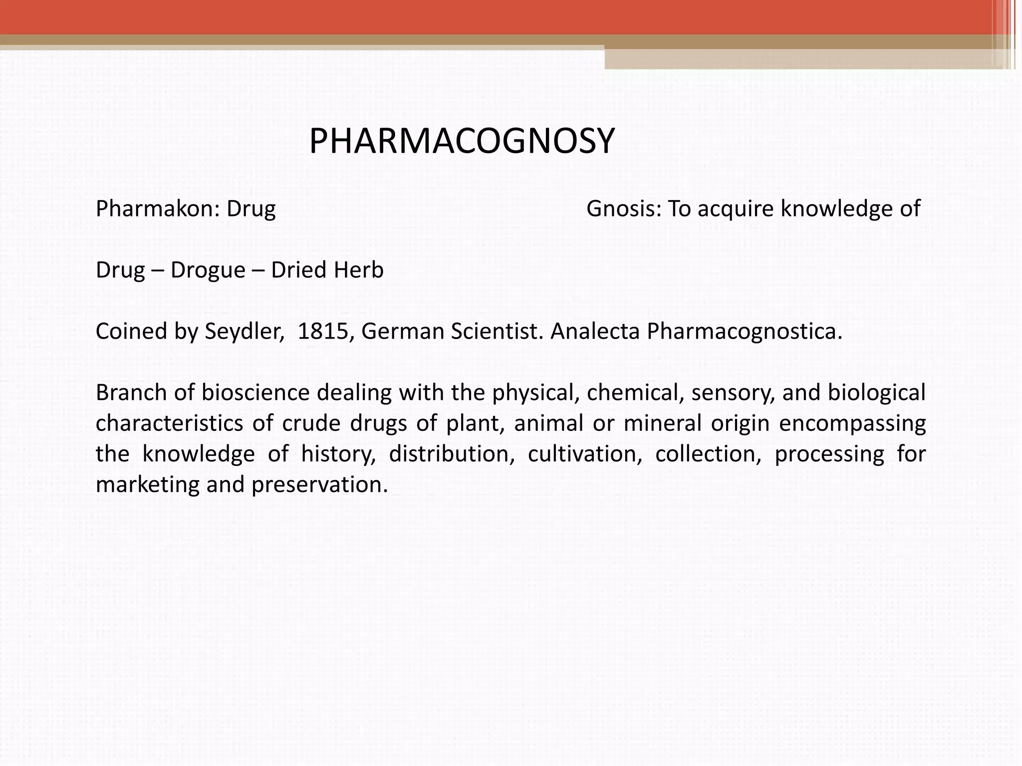 Pharmakon: Drug Gnosis: To acquire knowledge of
Drug – Drogue – Dried Herb
Coined by Seydler, 1815, German Scientist. Analecta Pharmacognostica.
Branch of bioscience dealing with the physical, chemical, sensory, and biological
characteristics of crude drugs of plant, animal or mineral origin encompassing
the knowledge of history, distribution, cultivation, collection, processing for
marketing and preservation.
PHARMACOGNOSY
 