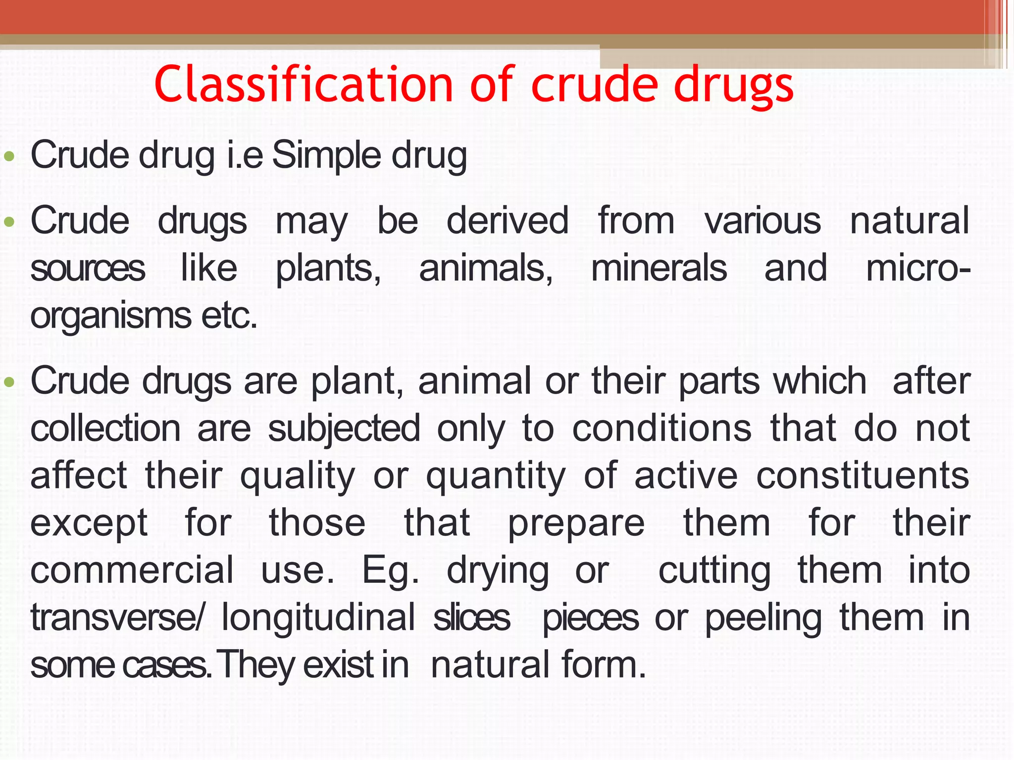 Classification of crude drugs
• Crude drug i.e Simple drug
• Crude drugs may be derived from various natural
sources like plants, animals, minerals and micro-
organisms etc.
• Crude drugs are plant, animal or their parts which after
collection are subjected only to conditions that do not
affect their quality or quantity of active constituents
except for those that prepare them for their
commercial use. Eg. drying or cutting them into
transverse/ longitudinal slices pieces or peeling them in
somecases.They exist in natural form.
 