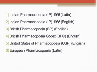 1)Indian Pharmacopoeia (IP) 1955(Latin)
2)Indian Pharmacopoeia (IP) 1966(English)
3)British Pharmacopoeia (BP) (English)
4)British Pharmacopoeia Codex(BPC) (English)
5)United States of Pharmacopoeia (USP) (English)
6)European Pharmacopoeia (Latin)
 