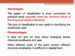 • Advantages:
• This system of classification is more convenient for
practical study especially when the chemical nature of
the drug isnot clearlyunderstood.
• This type of classification is very useful in identifying the
adulterants used.
• Disadvantages:
• It does not give an idea about biological source,
chemical constituents and uses.
• When different parts of the plant contain different
chemical constituents, it isdifficult to classifythem.
 