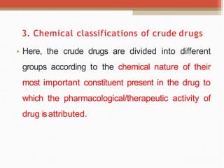 3. Chemical classifications of crude drugs
• Here, the crude drugs are divided into different
groups according to the chemical nature of their
most important constituent present in the drug to
which the pharmacological/therapeutic activity of
drug isattributed.
 