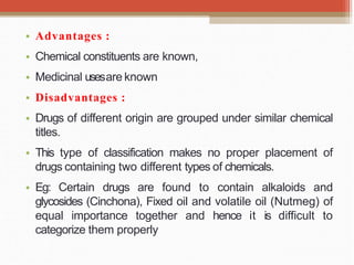 • Advantages :
• Chemical constituents are known,
• Medicinal usesare known
• Disadvantages :
• Drugs of different origin are grouped under similar chemical
titles.
• This type of classification makes no proper placement of
drugs containing two different types of chemicals.
• Eg: Certain drugs are found to contain alkaloids and
glycosides (Cinchona), Fixed oil and volatile oil (Nutmeg) of
equal importance together and hence it is difficult to
categorize them properly
 