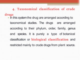 4. Taxonomical classification of crude
drugs
• In this systemthe drug are arranged according to
taxonomical studies. The drugs are arranged
according to their phylum, order, family, genus
and species. It is purely a type of botanical
classification or biological classification and
restricted mainly to crude drugs from plant source.
 