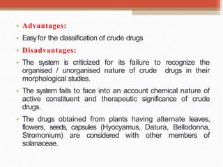 • Advantages:
• Easyfor the classification of crude drugs
• Disadvantages:
• The system is criticized for its failure to recognize the
organised / unorganised nature of crude drugs in their
morphological studies.
• The system fails to face into an account chemical nature of
active constituent and therapeutic significance of crude
drugs.
• The drugs obtained from plants having alternate leaves,
flowers, seeds, capsules (Hyocyamus, Datura, Bellodonna,
Stromonium) are considered with other members of
solanaceae.
 