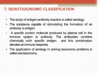 7. SEROTAXONOMIC CLASSIFICATION
• The study of antigen-antibody reaction is called serology.
• The substance capable of stimulating the formation of an
antibody isantigen.
• A specific protein molecule produced by plasma cell in the
immune system is antibody. The antibodies combine
chemically with specific antigen and this combination
elevatesanimmune response.
• The application of serology in solving taxonomic problems is
called serotaxonomy.
 