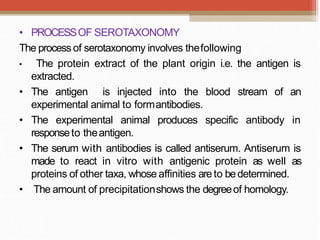 • PROCESSOF SEROTAXONOMY
The process of serotaxonomy involves thefollowing
• The protein extract of the plant origin i.e. the antigen is
extracted.
• The antigen is injected into the blood stream of an
experimental animal to formantibodies.
• The experimental animal produces specific antibody in
responseto theantigen.
• The serum with antibodies is called antiserum. Antiserum is
made to react in vitro with antigenic protein as well as
proteins of other taxa, whose affinities areto bedetermined.
• The amount of precipitationshows the degreeof homology.
 