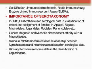 • Gel Diffusion ,Immunoelectrophoresis, Radio-ImmunoAssay,
Enzyme Linked Immunosorbent Assay(ELISA).
• IMPORTANCE OFSEROTAXONOMY
• In 1983,Fairbrothers usedserological data in classificationof
orders and assignment of families in Apiales, Fagales,
Magnoliales, Juglandales, Rubiales, Ranunculales etc.
• GeneraMagnolia and Michelia show closest affinitywithin
Magnoliaceae.
• Simon in 1971demonstrated close relationship between
Nymphaeaceaeand nelumbonaceaebasedon serological data.
• Klos applied serotaxonomic data in the classification of
Leguminosae.
 
