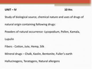 UNIT – IV 10 Hrs
Study of biological source, chemical nature and uses of drugs of
natural origin containing following drugs:
Powders of natural occurrence -Lycopodium, Pollen, Kamala,
Lupulin
Fibers - Cotton, Jute, Hemp, Silk
Mineral drugs – Chalk, Kaolin, Bentonite, Fuller’s earth
Hallucinogens, Teratogens, Natural allergens
 