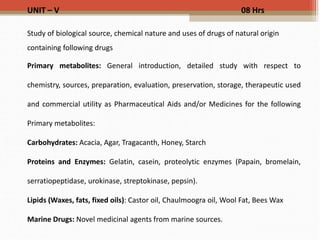 UNIT – V 08 Hrs
Study of biological source, chemical nature and uses of drugs of natural origin
containing following drugs
Primary metabolites: General introduction, detailed study with respect to
chemistry, sources, preparation, evaluation, preservation, storage, therapeutic used
and commercial utility as Pharmaceutical Aids and/or Medicines for the following
Primary metabolites:
Carbohydrates: Acacia, Agar, Tragacanth, Honey, Starch
Proteins and Enzymes: Gelatin, casein, proteolytic enzymes (Papain, bromelain,
serratiopeptidase, urokinase, streptokinase, pepsin).
Lipids (Waxes, fats, fixed oils): Castor oil, Chaulmoogra oil, Wool Fat, Bees Wax
Marine Drugs: Novel medicinal agents from marine sources.
 