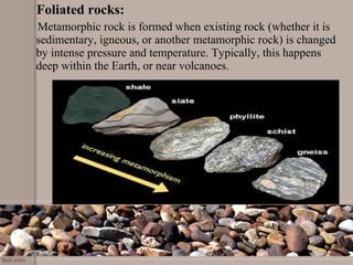 Foliated rocks:
     Metamorphic rock is formed when existing rock (whether it is 
sedimentary, igneous, or another metamorphic rock) is changed 
by intense pressure and temperature. Typically, this happens 
deep within the Earth, or near volcanoes. 
 