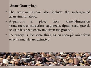 Stone Quarrying:
• The  word quarry can  also  include  the  underground 
quarrying for stone.
• A quarry is  a  place  from  which dimension 
stone, rock, construction  aggregate, riprap, sand, gravel, 
or slate has been excavated from the ground.
•   A  quarry  is  the  same  thing  as  an open-pit  mine from 
which minerals are extracted.
 