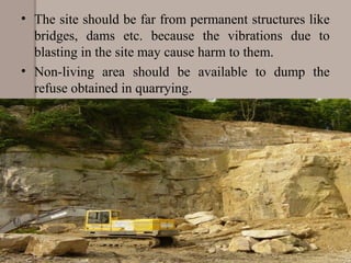 • The site should be far from permanent structures like 
bridges,  dams  etc.  because  the  vibrations  due  to 
blasting in the site may cause harm to them.
• Non-living  area  should  be  available  to  dump  the 
refuse obtained in quarrying.
 