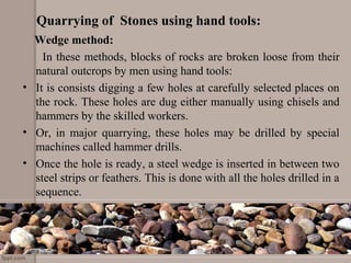 Quarrying of Stones using hand tools:
Wedge method:
In these methods, blocks of rocks are broken loose from their
natural outcrops by men using hand tools:
• It is consists digging a few holes at carefully selected places on
the rock. These holes are dug either manually using chisels and
hammers by the skilled workers.
• Or, in major quarrying, these holes may be drilled by special
machines called hammer drills.
• Once the hole is ready, a steel wedge is inserted in between two
steel strips or feathers. This is done with all the holes drilled in a
sequence.
 