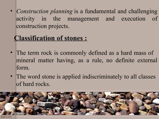 Classification of stones :
• Construction planning is a fundamental and challenging 
activity  in  the  management  and  execution  of 
construction projects.
  
• The term rock is commonly defined as a hard mass of   
mineral  matter  having,  as  a  rule,  no  definite  external 
form.
• The word stone is applied indiscriminately to all classes  
of hard rocks.
 