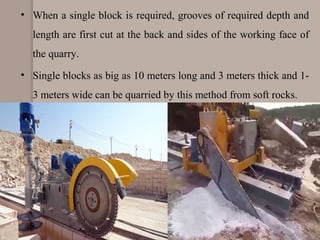 • When a single block is required, grooves of required depth and
length are first cut at the back and sides of the working face of
the quarry.
• Single blocks as big as 10 meters long and 3 meters thick and 1-
3 meters wide can be quarried by this method from soft rocks.
 