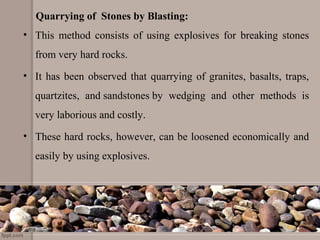 Quarrying of Stones by Blasting:
• This method consists of using explosives for breaking stones
from very hard rocks.
• It has been observed that quarrying of granites, basalts, traps,
quartzites, and sandstones by wedging and other methods is
very laborious and costly.
• These hard rocks, however, can be loosened economically and
easily by using explosives.
 