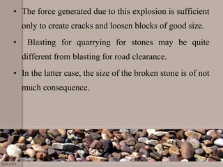• The force generated due to this explosion is sufficient
only to create cracks and loosen blocks of good size.
• Blasting for quarrying for stones may be quite
different from blasting for road clearance.
• In the latter case, the size of the broken stone is of not
much consequence.
 