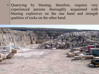 • Quarrying by blasting, therefore, requires very
experienced persons thoroughly acquainted with
blasting explosives on the one hand and strength
qualities of rocks on the other hand.
 