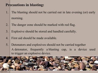 Precautions in blasting:
1. The blasting should not be carried out in late evening (or) early
morning.
2. The danger zone should be marked with red flag.
3. Explosive should be stored and handled carefully.
4. First aid should be made available.
5. Detonators and explosives should not be carried together
A detonator, frequently a blasting cap, is a device used
to trigger an explosive device.
 