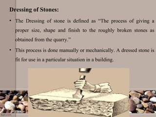 Dressing of Stones:
• The Dressing of stone is defined as “The process of giving a
proper size, shape and finish to the roughly broken stones as
obtained from the quarry.”
• This process is done manually or mechanically. A dressed stone is
fit for use in a particular situation in a building.
 