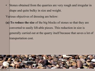• Stones obtained from the quarries are very rough and irregular in
shape and quite bulky in size and weight.
Various objectives of dressing are below:
(a) To reduce the size of the big blocks of stones so that they are
converted to easily lift-able pieces. This reduction in size is
generally carried out at the quarry itself because that saves a lot of
transportation cost.
 