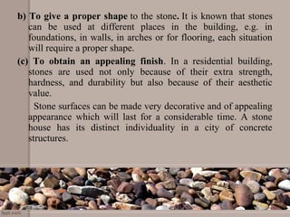 b) To give a proper shape to the stone. It is known that stones
can be used at different places in the building, e.g. in
foundations, in walls, in arches or for flooring, each situation
will require a proper shape.
(c) To obtain an appealing finish. In a residential building,
stones are used not only because of their extra strength,
hardness, and durability but also because of their aesthetic
value.
Stone surfaces can be made very decorative and of appealing
appearance which will last for a considerable time. A stone
house has its distinct individuality in a city of concrete
structures.
 