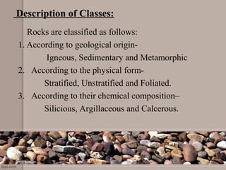 Description of Classes:
    Rocks are classified as follows:
1. According to geological origin- 
             Igneous, Sedimentary and Metamorphic
2.   According to the physical form-
            Stratified, Unstratified and Foliated.
3.   According to their chemical composition–
            Silicious, Argillaceous and Calcerous.
 