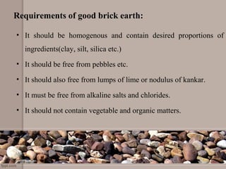 Requirements of good brick earth:
• It should be homogenous and contain desired proportions of
ingredients(clay, silt, silica etc.)
• It should be free from pebbles etc.
• It should also free from lumps of lime or nodulus of kankar.
• It must be free from alkaline salts and chlorides.
• It should not contain vegetable and organic matters.
 