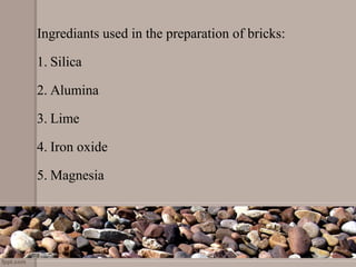 Ingrediants used in the preparation of bricks:
1. Silica
2. Alumina
3. Lime
4. Iron oxide
5. Magnesia
 