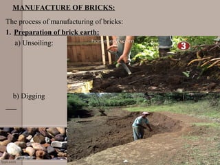 MANUFACTURE OF BRICKS:
The process of manufacturing of bricks:
1. Preparation of brick earth:
a) Unsoiling:
b) Digging
 