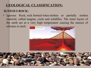 GEOLOGICAL CLASSIFICATION:
IGNEOUS ROCK:
• Igneous  Rock, rock formed when molten  or  partially  molten 
material, called magma, cools and solidifies. The inner layers of 
the  earth  are  at  a  very  high  temperature  causing  the  masses  of 
silicates to melt. 
 