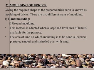 2) MOULDING OF BRICKS:
Giving the required shape to the prepared brick earth is known as
moulding of bricks. There are two different ways of moulding.
a) Hand moulding:
i) Ground moulding:
• This method is adopted when a large and level area of land is
available for the purpose.
• The area of land on which moulding is to be done is levelled,
plastered smooth and sprinkled over with sand.
 