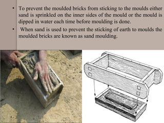 • To prevent the moulded bricks from sticking to the moulds either
sand is sprinkled on the inner sides of the mould or the mould is
dipped in water each time before moulding is done.
• When sand is used to prevent the sticking of earth to moulds the
moulded bricks are known as sand moulding.
 