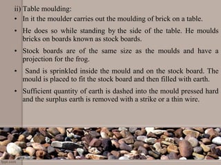 ii) Table moulding:
• In it the moulder carries out the moulding of brick on a table.
• He does so while standing by the side of the table. He moulds
bricks on boards known as stock boards.
• Stock boards are of the same size as the moulds and have a
projection for the frog.
• Sand is sprinkled inside the mould and on the stock board. The
mould is placed to fit the stock board and then filled with earth.
• Sufficient quantity of earth is dashed into the mould pressed hard
and the surplus earth is removed with a strike or a thin wire.
 