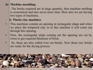 b) Machine moulding:
The bricks required are in large quantity, then machine molding
is economical and also saves more time. Here also we are having
two types of machines,
i) Plastic clay machines
• This machines contain an opening in rectangular shape and when
we place the tempered clay in to this machine it will come out
through this opening.
• Now, the rectangular strips coming out the opening are cut by
wires to get required thickness of brick.
• So, these are also called wire cut bricks. Now these raw bricks
are ready for the drying process.
 