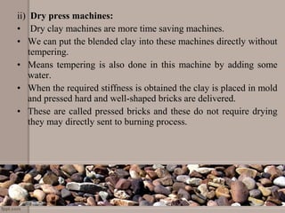 ii) Dry press machines:
• Dry clay machines are more time saving machines.
• We can put the blended clay into these machines directly without
tempering.
• Means tempering is also done in this machine by adding some
water.
• When the required stiffness is obtained the clay is placed in mold
and pressed hard and well-shaped bricks are delivered.
• These are called pressed bricks and these do not require drying
they may directly sent to burning process.
 