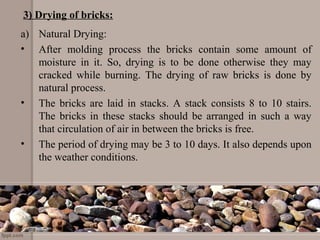 3) Drying of bricks:
a) Natural Drying:
• After molding process the bricks contain some amount of
moisture in it. So, drying is to be done otherwise they may
cracked while burning. The drying of raw bricks is done by
natural process.
• The bricks are laid in stacks. A stack consists 8 to 10 stairs.
The bricks in these stacks should be arranged in such a way
that circulation of air in between the bricks is free.
• The period of drying may be 3 to 10 days. It also depends upon
the weather conditions.
 