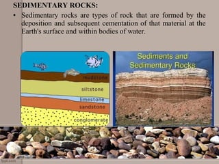 SEDIMENTARY ROCKS:
• Sedimentary  rocks  are  types  of  rock  that  are  formed  by  the 
deposition and subsequent cementation of that material at the 
Earth's surface and within bodies of water.
 